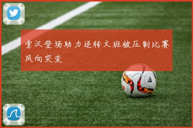 索汉登场助力逆转文班被压制比赛风向突变