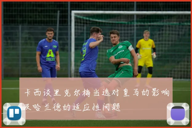 卡西谈里克尔梅当选对皇马的影响及哈兰德的适应性问题