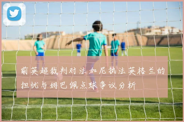 前英超裁判对法加尼执法英格兰的担忧与姆巴佩点球争议分析