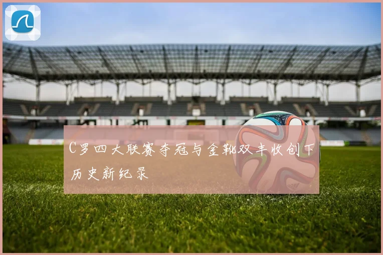 C罗四大联赛夺冠与金靴双丰收创下历史新纪录