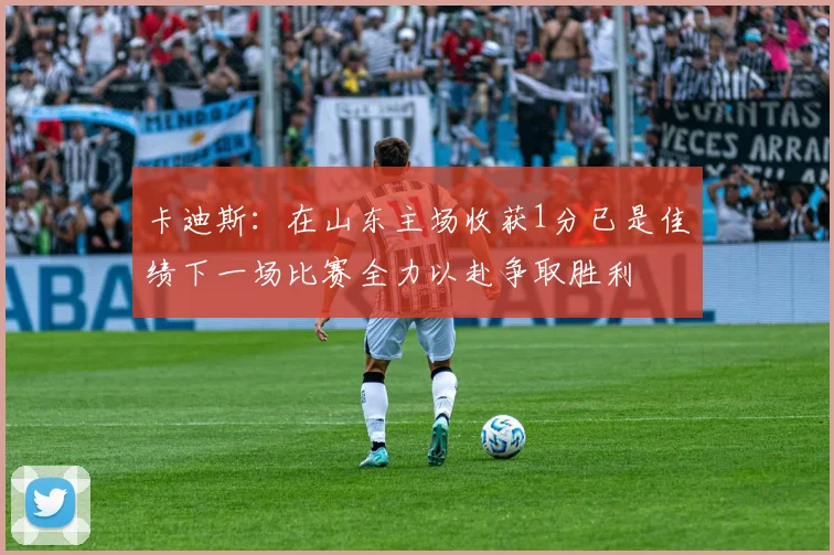 卡迪斯：在山东主场收获1分已是佳绩下一场比赛全力以赴争取胜利