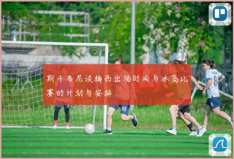 斯卡洛尼谈梅西出场时间与冰岛比赛的计划与安排