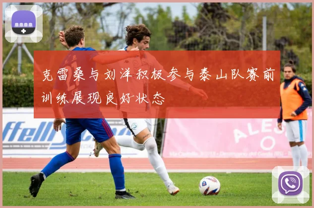克雷桑与刘洋积极参与泰山队赛前训练展现良好状态