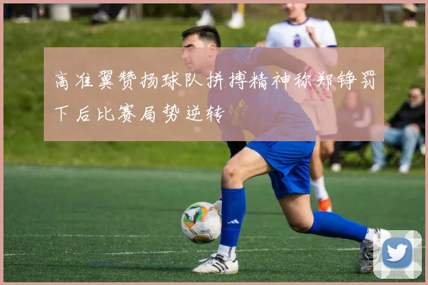 高准翼赞扬球队拼搏精神称郑铮罚下后比赛局势逆转