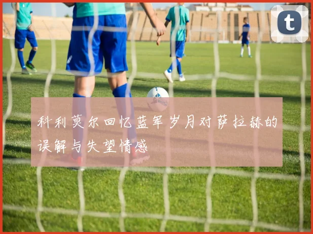 科利莫尔回忆蓝军岁月对萨拉赫的误解与失望情感