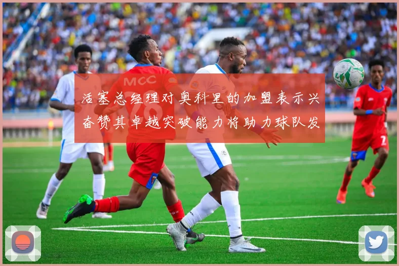 活塞总经理对奥科里的加盟表示兴奋赞其卓越突破能力将助力球队发展