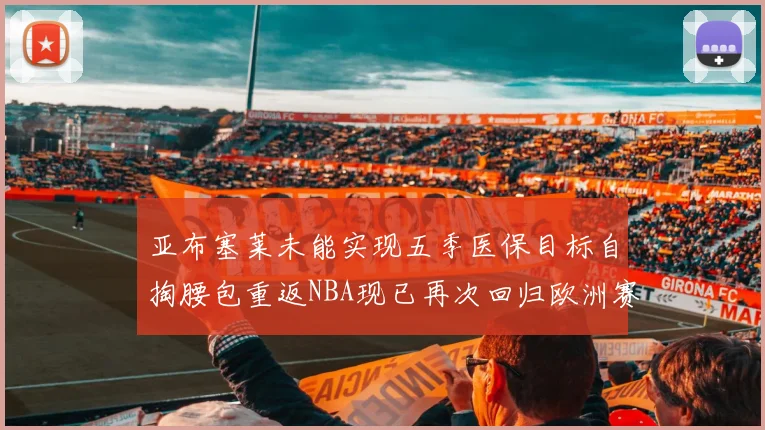 亚布塞莱未能实现五季医保目标自掏腰包重返NBA现已再次回归欧洲赛场