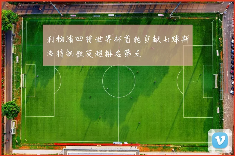 利物浦四将世界杯首轮贡献七球斯洛特执教英超排名第五