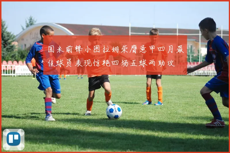 国米前锋小图拉姆荣膺意甲四月最佳球员表现惊艳四场五球两助攻