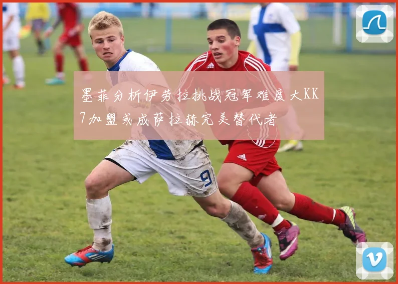 墨菲分析伊劳拉挑战冠军难度大KK7加盟或成萨拉赫完美替代者