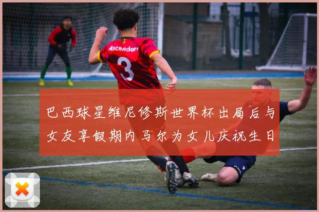 巴西球星维尼修斯世界杯出局后与女友享假期内马尔为女儿庆祝生日