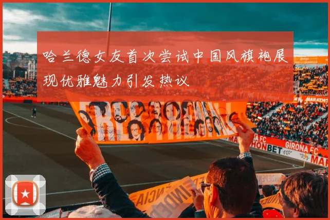 哈兰德女友首次尝试中国风旗袍展现优雅魅力引发热议