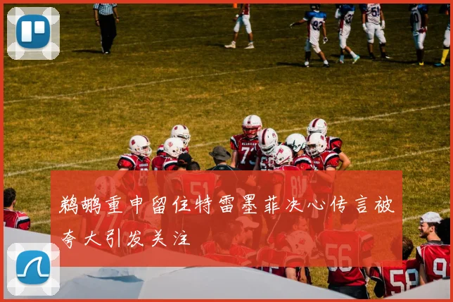 鹈鹕重申留住特雷墨菲决心传言被夸大引发关注