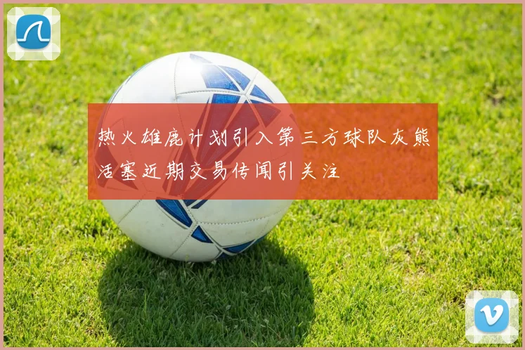 热火雄鹿计划引入第三方球队灰熊活塞近期交易传闻引关注