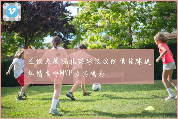 王俊杰展现扎实球技攻防俱佳球迷热情高呼MVP为其喝彩