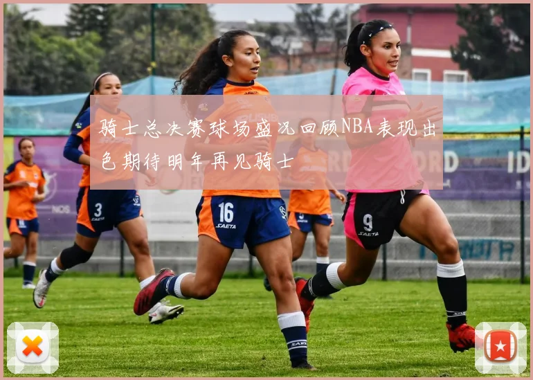 骑士总决赛球场盛况回顾NBA表现出色期待明年再见骑士