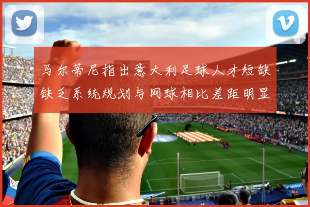 马尔蒂尼指出意大利足球人才短缺缺乏系统规划与网球相比差距明显