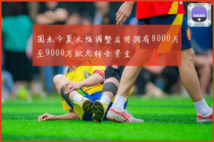 国米今夏大幅调整后将拥有8000万至9000万欧元转会资金