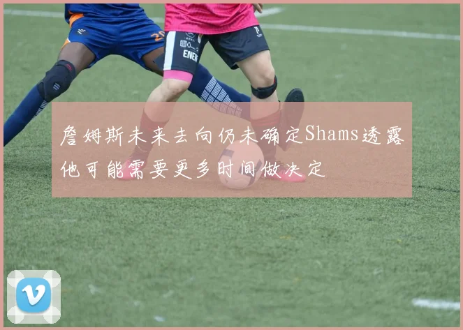 詹姆斯未来去向仍未确定Shams透露他可能需要更多时间做决定
