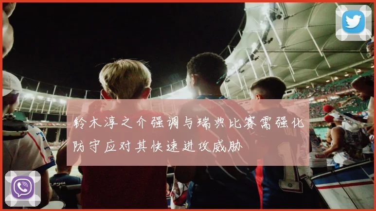 铃木淳之介强调与瑞典比赛需强化防守应对其快速进攻威胁