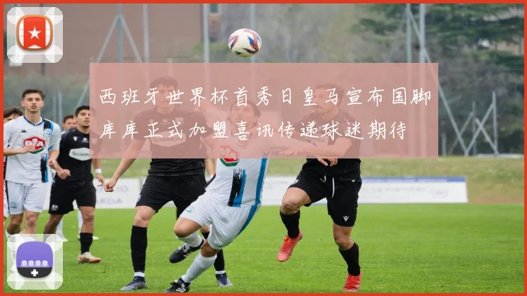 西班牙世界杯首秀日皇马宣布国脚库库正式加盟喜讯传递球迷期待
