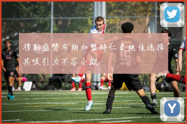 穆勒盛赞布朗加盟拜仁是绝佳选择其吸引力不容小觑