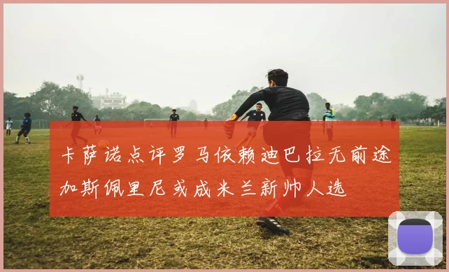 卡萨诺点评罗马依赖迪巴拉无前途加斯佩里尼或成米兰新帅人选