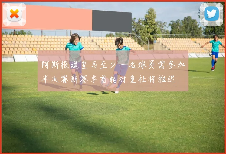 阿斯报道皇马至少一名球员需参加半决赛新赛季首轮对皇社将推迟