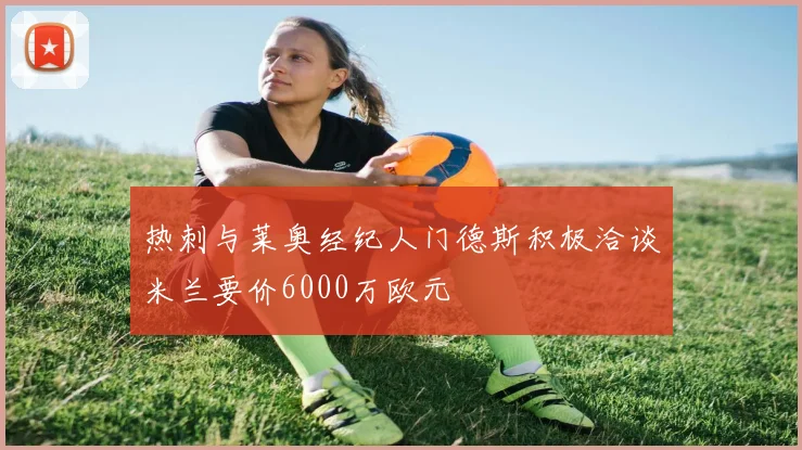 热刺与莱奥经纪人门德斯积极洽谈米兰要价6000万欧元