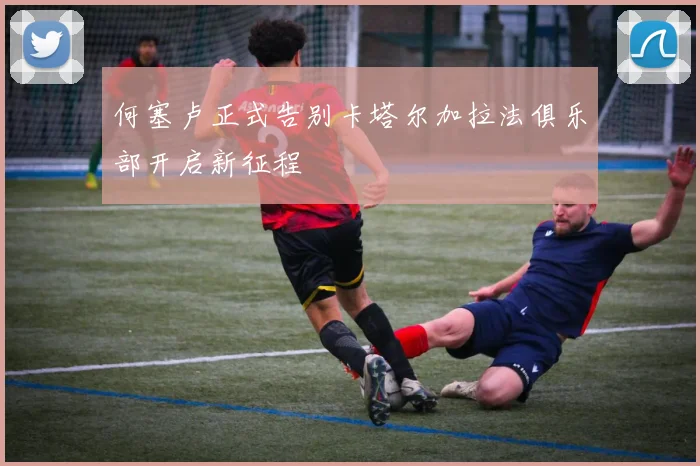 何塞卢正式告别卡塔尔加拉法俱乐部开启新征程