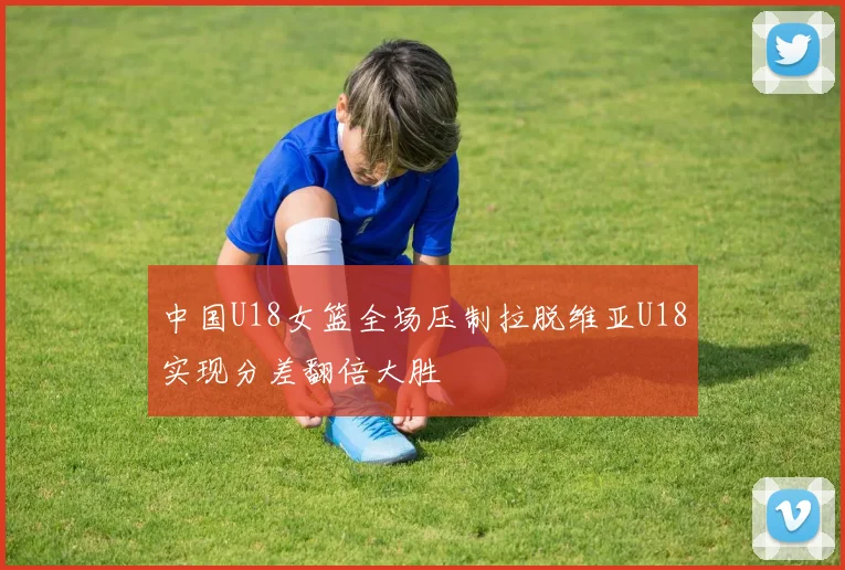 中国U18女篮全场压制拉脱维亚U18实现分差翻倍大胜