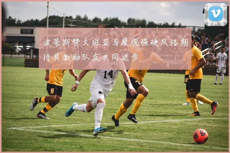 波蒂斯赞文班亚马展现强硬风格期待其激励队友共同进步
