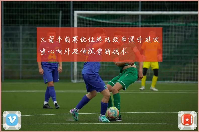 火箭季前赛低位终结效率提升进攻重心向外延伸探索新战术