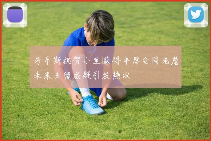 考辛斯祝贺小里获得丰厚合同老詹未来去留成疑引发热议