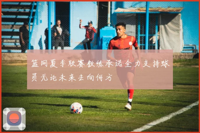 篮网夏季联赛教练承诺全力支持球员无论未来去向何方