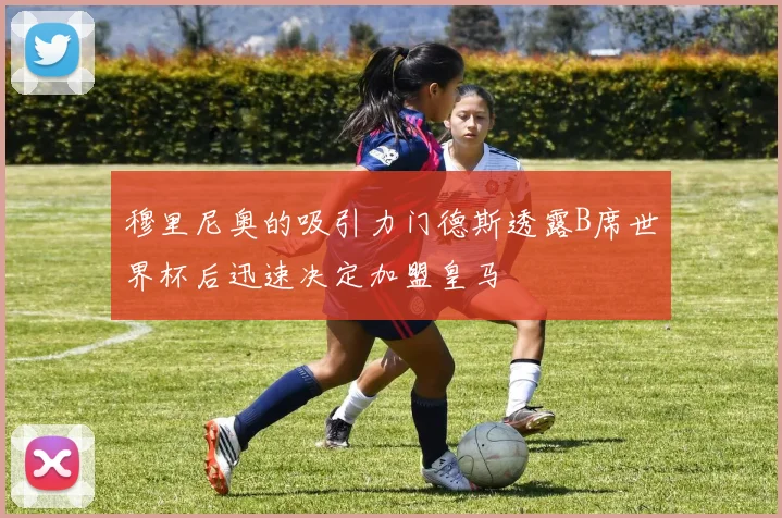 穆里尼奥的吸引力门德斯透露B席世界杯后迅速决定加盟皇马