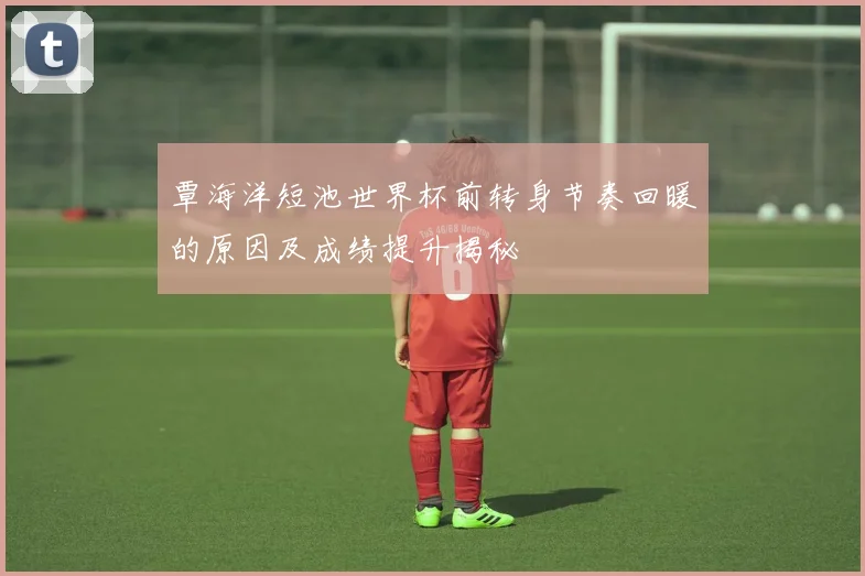 覃海洋短池世界杯前转身节奏回暖的原因及成绩提升揭秘